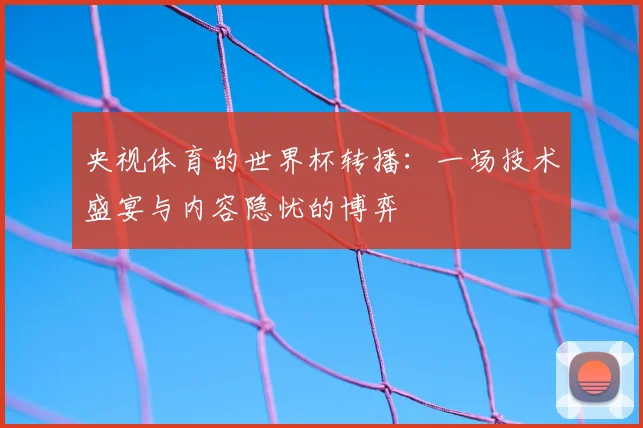 央视体育的世界杯转播：一场技术盛宴与内容隐忧的博弈