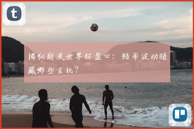 揭秘新浪世界杯盘口：赔率波动暗藏哪些玄机？