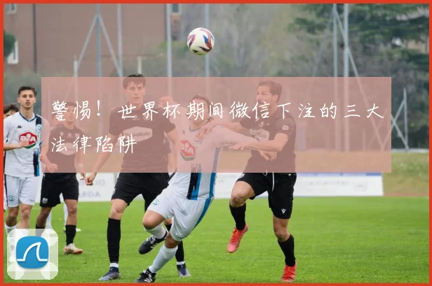 警惕！世界杯期间微信下注的三大法律陷阱