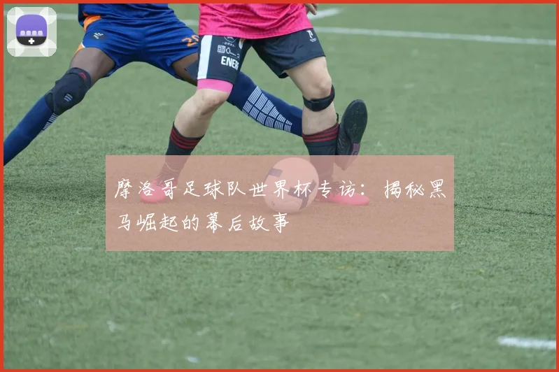 摩洛哥足球队世界杯专访：揭秘黑马崛起的幕后故事