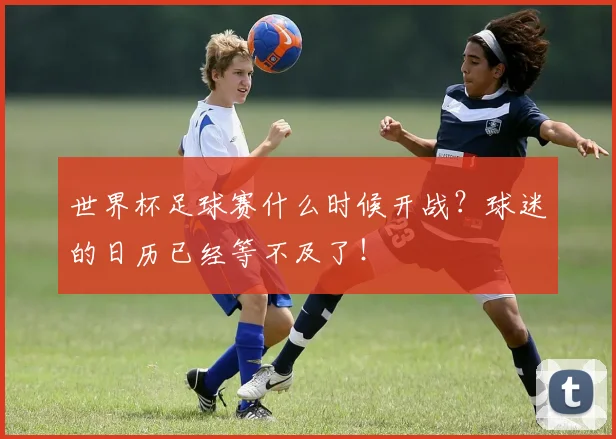 世界杯足球赛什么时候开战？球迷的日历已经等不及了！