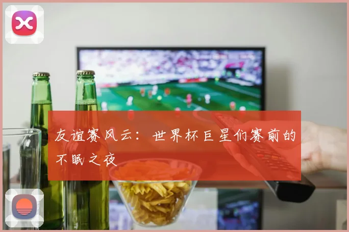 友谊赛风云：世界杯巨星们赛前的不眠之夜