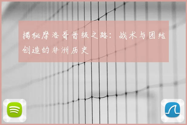 揭秘摩洛哥晋级之路：战术与团结创造的非洲历史
