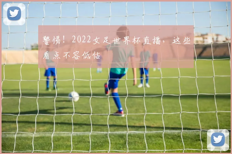 警惕！2022女足世界杯直播，这些看点不容低估