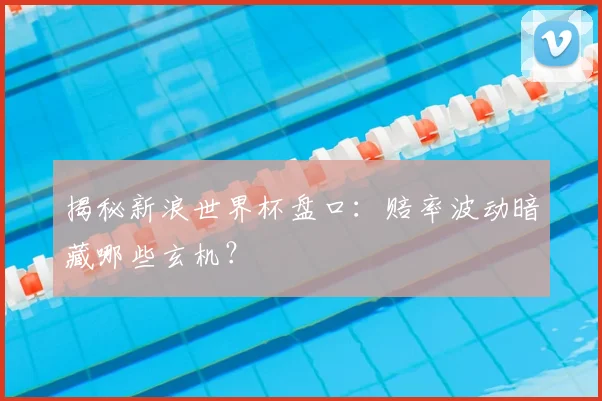 揭秘新浪世界杯盘口：赔率波动暗藏哪些玄机？