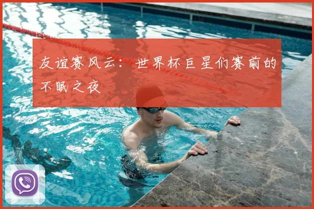 友谊赛风云：世界杯巨星们赛前的不眠之夜
