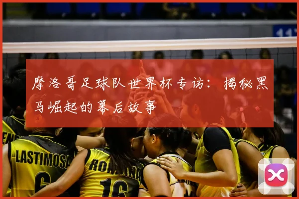 摩洛哥足球队世界杯专访:揭秘黑马崛起的幕后故事